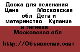 Доска для пеленания › Цена ­ 500 - Московская обл. Дети и материнство » Купание и гигиена   . Московская обл.